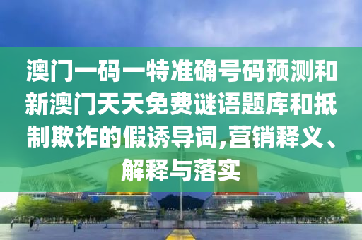 澳門一碼一特準確號碼預測和新澳門天天免費謎語題庫和抵制欺詐的假誘導詞,營銷釋義、解釋與落實